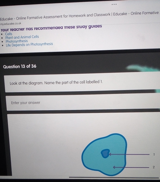 Educake - Online Formative Assessment for Homework and Classwork | Educake - Online Formative 
my.educake.co.uk 
four teacner nas recommenaea these stuay guides 
Cells 
Plant and Animal Cells 
Photosynthesis 
Life Depends on Photosynthesis 
Question 13 of 36 
Look at the diagram. Name the part of the cell labelled 1. 
Enter your answer