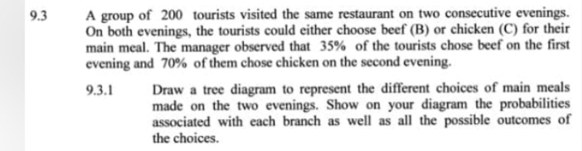 9.3 A group of 200 tourists visited the same restaurant on two consecutive evenings. 
On both evenings, the tourists could either choose beef (B) or chicken (C) for their 
main meal. The manager observed that 35% of the tourists chose beef on the first 
evening and 70% of them chose chicken on the second evening. 
9.3.1 Draw a tree diagram to represent the different choices of main meals 
made on the two evenings. Show on your diagram the probabilities 
associated with each branch as well as all the possible outcomes of 
the choices.