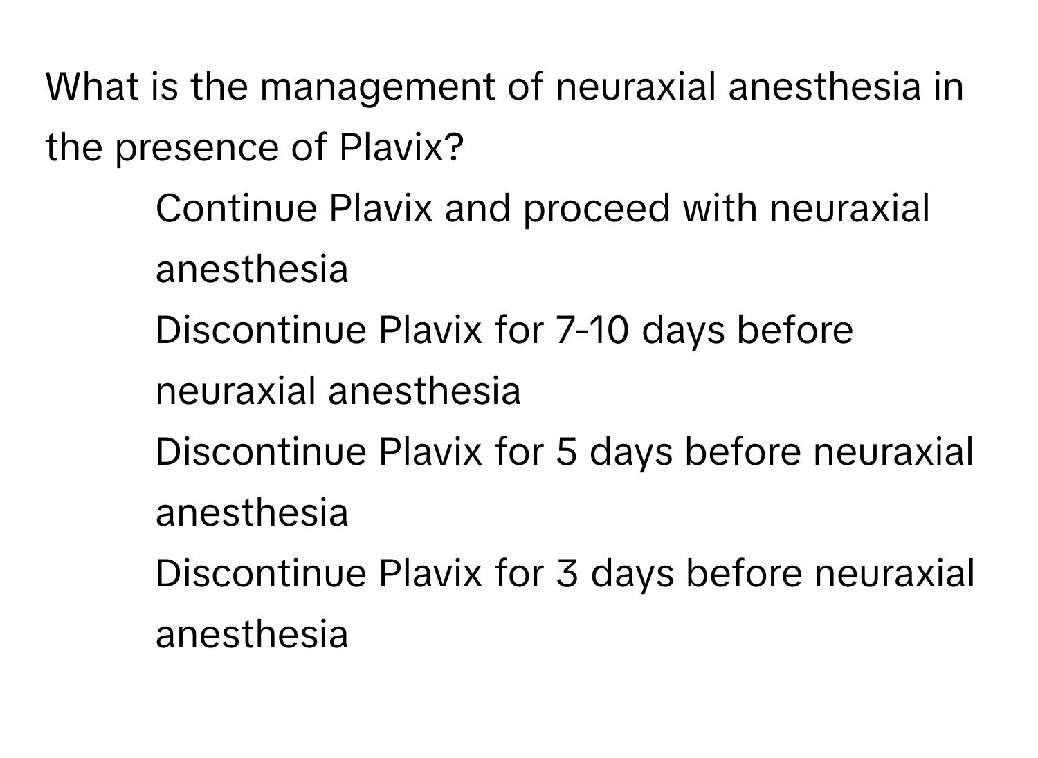 What is the management of neuraxial anesthesia in the presence of Plavix?

1) Continue Plavix and proceed with neuraxial anesthesia 
2) Discontinue Plavix for 7-10 days before neuraxial anesthesia 
3) Discontinue Plavix for 5 days before neuraxial anesthesia 
4) Discontinue Plavix for 3 days before neuraxial anesthesia