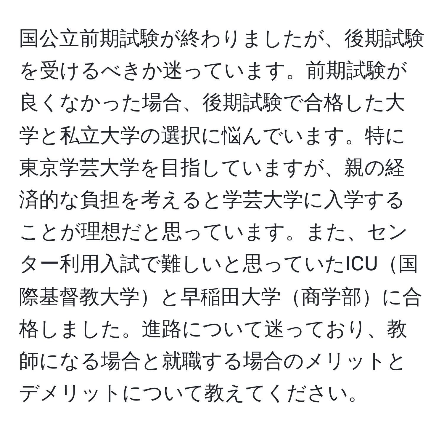 国公立前期試験が終わりましたが、後期試験を受けるべきか迷っています。前期試験が良くなかった場合、後期試験で合格した大学と私立大学の選択に悩んでいます。特に東京学芸大学を目指していますが、親の経済的な負担を考えると学芸大学に入学することが理想だと思っています。また、センター利用入試で難しいと思っていたICU国際基督教大学と早稲田大学商学部に合格しました。進路について迷っており、教師になる場合と就職する場合のメリットとデメリットについて教えてください。