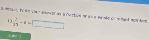 Subtract. Write your answer as a fraction or as a whole or mixed number.
13 7/20 -8=□
Submit
