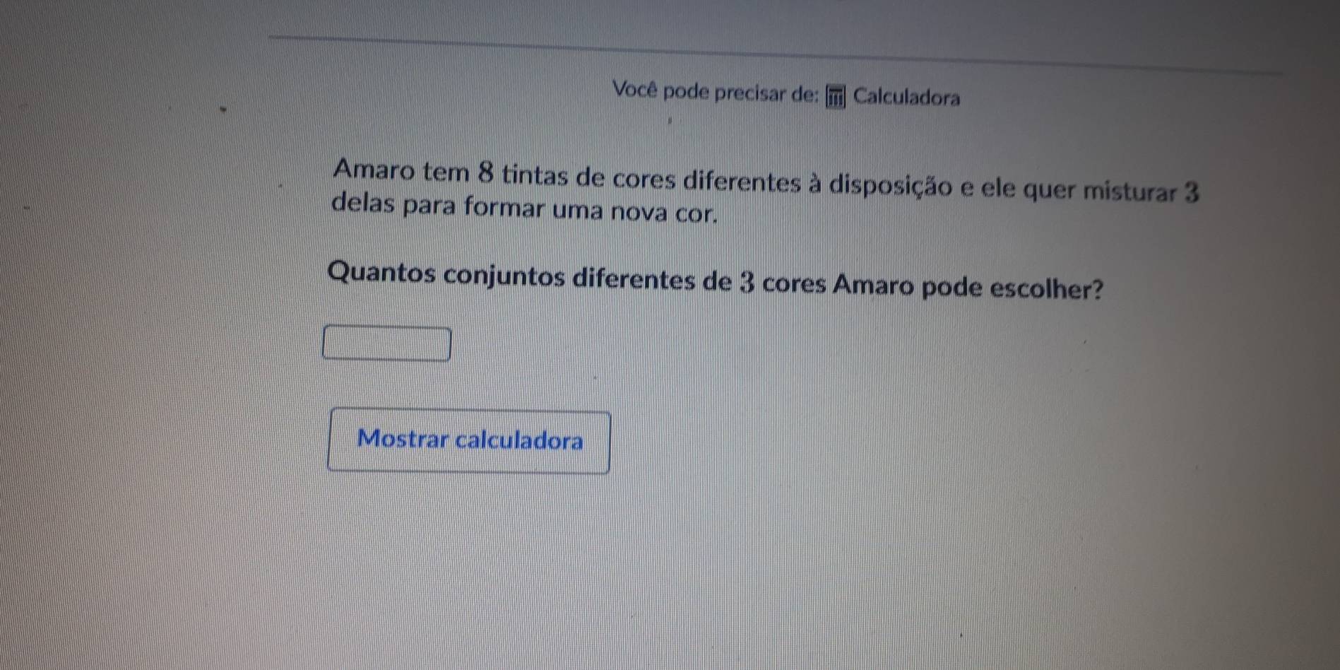 Você pode precisar de: [overline m] Calculadora 
Amaro tem 8 tintas de cores diferentes à disposição e ele quer misturar 3
delas para formar uma nova cor. 
Quantos conjuntos diferentes de 3 cores Amaro pode escolher? 
Mostrar calculadora