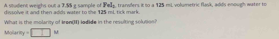 A student weighs out a 7.55 g sample of FeI_2 , transfers it to a 125 mL volumetric flask, adds enough water to 
dissolve it and then adds water to the 125 mL tick mark. 
What is the molarity of iron(II) iodide in the resulting solution? 
Molarity =□ M