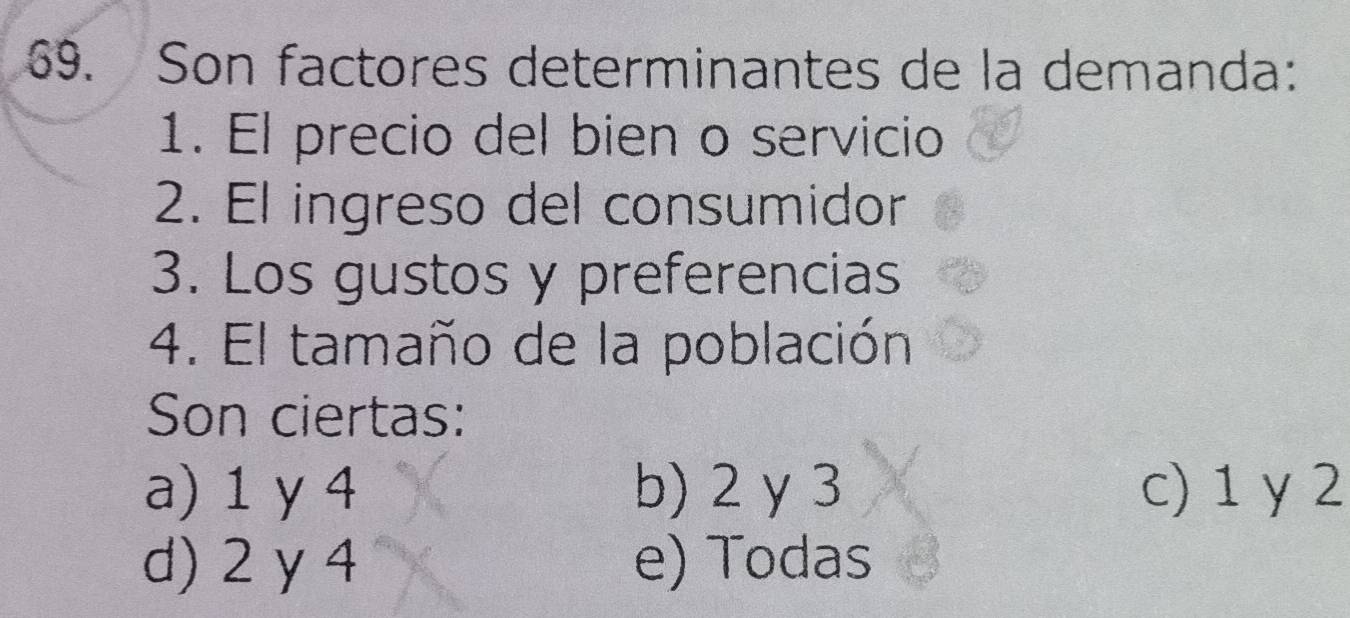 Son factores determinantes de la demanda:
1. El precio del bien o servicio
2. El ingreso del consumidor
3. Los gustos y preferencias
4. El tamaño de la población
Son ciertas:
a) 1 y 4 b) 2 y 3 c) 1 y 2
d) 2 y 4 e) Todas