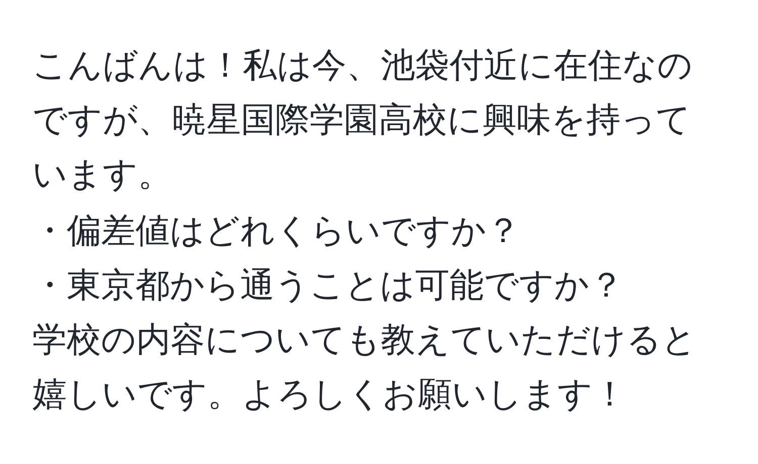 こんばんは！私は今、池袋付近に在住なのですが、暁星国際学園高校に興味を持っています。  
・偏差値はどれくらいですか？  
・東京都から通うことは可能ですか？  
学校の内容についても教えていただけると嬉しいです。よろしくお願いします！