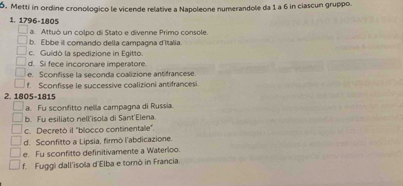 Metti in ordine cronologico le vicende relative a Napoleone numerandole da 1 a 6 in ciascun gruppo. 
1. 1796-1805 
a. Attuò un colpo di Stato e divenne Primo console. 
b. Ebbe il comando della campagna d'Italia. 
c. Guidò la spedizione in Egitto. 
d. Si fece incoronare imperatore. 
e. Sconfisse la seconda coalizione antifrancese. 
f. Sconfisse le successive coalizioni antifrancesi. 
2. 1805-1815 
a. Fu sconfitto nella campagna di Russia. 
b. Fu esiliato nell'isola di Sant'Elena. 
c. Decretò il "blocco continentale”. 
d. Sconfitto a Lipsia, firmò l’abdicazione. 
e. Fu sconfitto definitivamente a Waterloo. 
f. Fuggì dall’isola d'Elba e tornò in Francia.