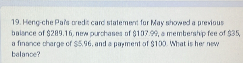 Heng-che Pai's credit card statement for May showed a previous 
balance of $289.16, new purchases of $107.99, a membership fee of $35, 
a finance charge of $5.96, and a payment of $100. What is her new 
balance?