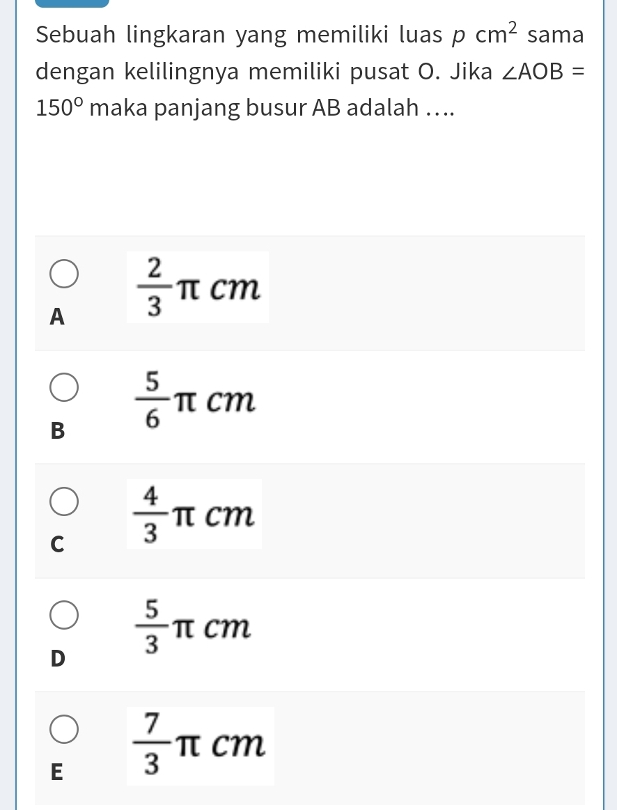 Sebuah lingkaran yang memiliki luas pcm^2 sama
dengan kelilingnya memiliki pusat O. Jika ∠ AOB=
150° maka panjang busur AB adalah ….
A  2/3 π cm
B  5/6 π cm
C  4/3  π cm
D  5/3 π cm
E  7/3 π cm