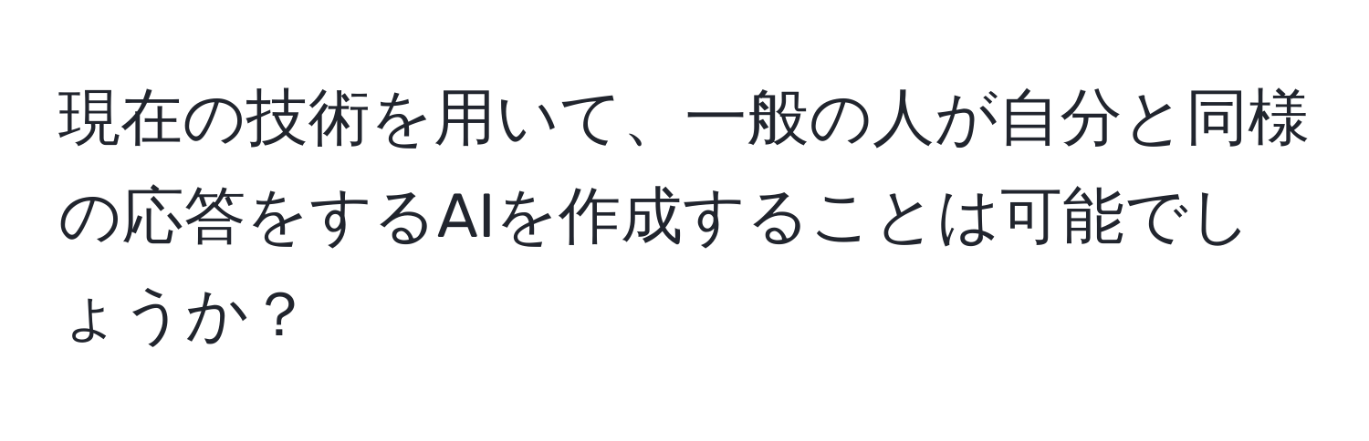 現在の技術を用いて、一般の人が自分と同様の応答をするAIを作成することは可能でしょうか？