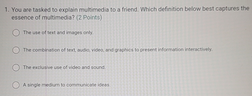 You are tasked to explain multimedia to a friend. Which definition below best captures the
essence of multimedia? (2 Points)
The use of text and images only.
The combination of text, audio, video, and graphics to present information interactively.
The exclusive use of video and sound.
A single medium to communicate ideas.