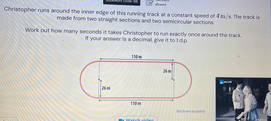 kWork code: 6B allowed 
Christopher runs around the inner edge of this running track at a constant speed of 4m/s. The track is 
made from two straight sections and two semicircular sections. 
Work out how many seconds it takes Christopher to run exactly once around the track. 
If your answer is a decimal, give it to 1 d.p. 
Not drawn accurately