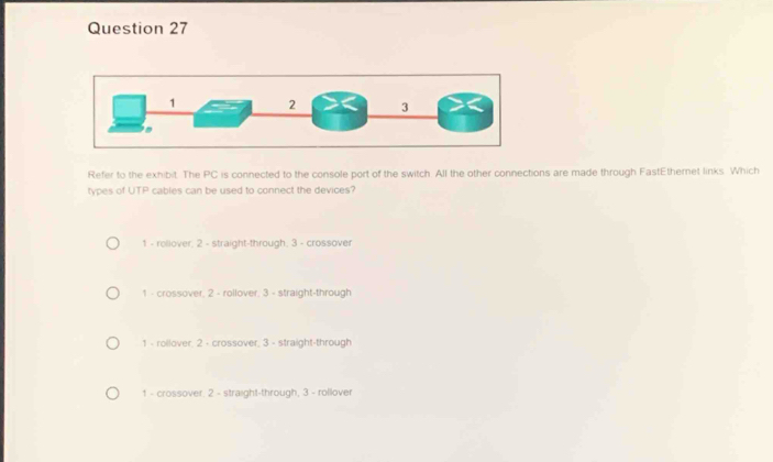 Refer to the exhibit. The PC is connected to the console port of the switch. All the other connections are made through FastEthernet links. Which
types of UTP cables can be used to connect the devices?
1 - roliover; 2 - straight-through; 3 - crossover
1 - crossover, 2 - rollover, 3 - straight-through
1 - rollover, 2 - crossover, 3 - straight-through
1 - crossover. 2 - straight-through, 3 - rollover