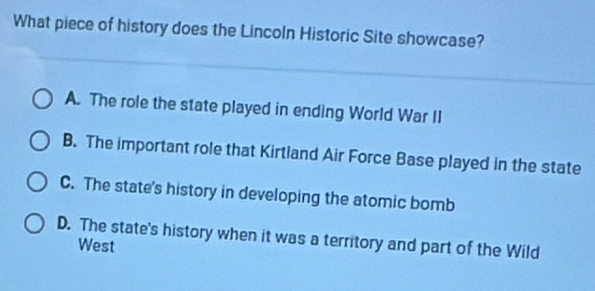 What piece of history does the Lincoln Historic Site showcase?
A. The role the state played in ending World War II
B. The important role that Kirtland Air Force Base played in the state
C. The state's history in developing the atomic bomb
D. The state's history when it was a territory and part of the Wild
West