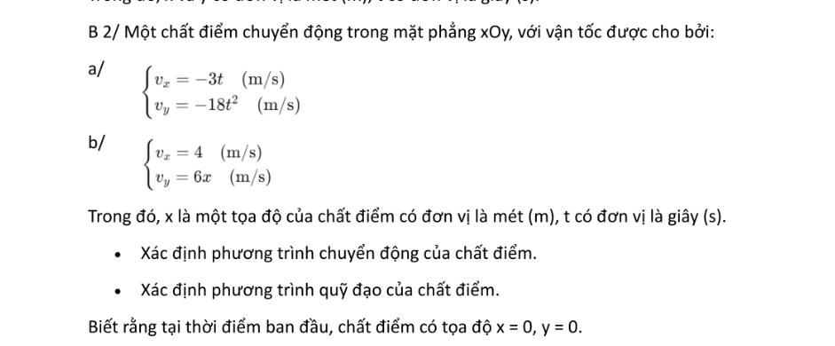 2/ Một chất điểm chuyển động trong mặt phẳng xOy, với vận tốc được cho bởi:
a/ beginarrayl v_x=-3t(m/s) v_y=-18t^2(m/s)endarray.
b/ beginarrayl v_x=4(m/s) v_y=6x(m/s)endarray.
Trong đó, x là một tọa độ của chất điểm có đơn vị là mét (m), t có đơn vị là giây (s).
Xác định phương trình chuyển động của chất điểm.
Xác định phương trình quỹ đạo của chất điểm.
Biết rằng tại thời điểm ban đầu, chất điểm có tọa độ x=0, y=0.