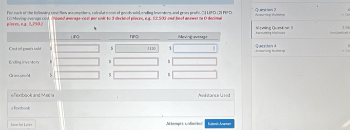 For each of the following cost flow assumptions, calculate cost of goods sold, ending inventory, and gross proft. (1) LIFO. (2) FIFO. Question 2
G
(3) Moving-average cost. (Round average-cost per unit to 3 decimal places, e.g. 12.502 and final answer to 0 decimal Accounting Multitep
√ Co
places, e.g. 1,250.)Viewing Question 3 2.96
Accounting Multistep Unsubritted =
  
Cost of goods soldQuestion 4 Ancounting Multiviep
   
Ending inventory
Gross praft 
eTextbook and Media Assistance Used
eTextbook
Save for Later Attempts: unlimited Submit Amswer