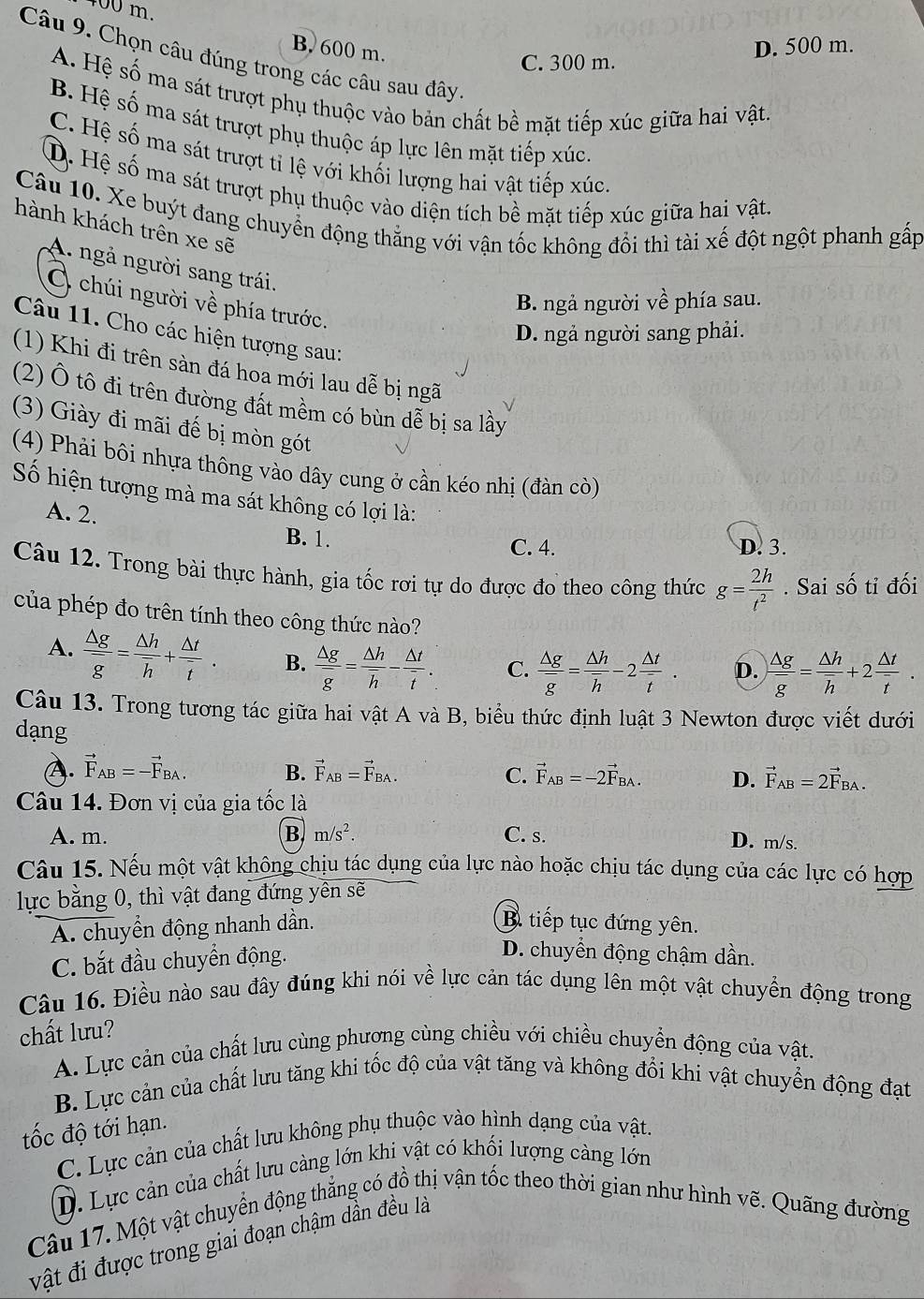 400 m.
B. 600 m.
C. 300 m. D. 500 m.
Câu 9. Chọn câu đúng trong các câu sau đây
A. Hệ số ma sát trượt phụ thuộc vào bản chất bề mặt tiếp xúc giữa hai vật.
B. Hệ số ma sát trượt phụ thuộc áp lực lên mặt tiếp xúc.
C. Hệ số ma sát trượt tỉ lệ với khối lượng hai vật tiếp xúc.
D. Hệ số ma sát trượt phụ thuộc vào diện tích bề mặt tiếp xúc giữa hai vật.
Câu 10. Xe buýt đang chuyển động thẳng với vận tốc không đổi thì tài xế đột ngột phanh gấp
hành khách trên xe sẽ
A. ngả người sang trái.
B. ngả người về phía sau.
O chúi người về phía trước.
D. ngả người sang phải.
Câu 11. Cho các hiện tượng sau:
(1) Khi đi trên sàn đá hoa mới lau dễ bị ngã
(2) Ô tô đi trên đường đất mềm có bùn dễ bị sa lầy
(3) Giày đi mãi đế bị mòn gót
(4) Phải bôi nhựa thông vào dây cung ở cần kéo nhị (đàn cò)
Số hiện tượng mà ma sát không có lợi là:
A. 2.
B. 1. C. 4. D. 3.
Câu 12. Trong bài thực hành, gia tốc rơi tự do được đo theo công thức g= 2h/t^2 . Sai số tỉ đối
của phép đo trên tính theo công thức nào?
A.  △ g/g =frac △ hoverline h+ △ t/t . B.  △ g/g = △ h/h - △ t/t . C. frac △ goverline g=frac △ hoverline h-2 △ t/t . D.  △ g/g = △ h/h +2 △ t/t .
Câu 13. Trong tương tác giữa hai vật A và B, biểu thức định luật 3 Newton được viết dưới
dạng
(). vector F_AB=-vector F_BA. B. vector F_AB=vector F_BA. C. vector F_AB=-2vector F_BA. D. vector F_AB=2vector F_BA.
Câu 14. Đơn vị của gia tốc là
A. m. B m/s^2. C. s. D. m/s.
Câu 15. Nếu một vật không chịu tác dụng của lực nào hoặc chịu tác dụng của các lực có hợp
lực bằng 0, thì vật đang đứng yên sẽ
A. chuyển động nhanh dần.
B. tiếp tục đứng yên.
C. bắt đầu chuyển động.
D. chuyển động chậm dần.
Câu 16. Điều nào sau đây đúng khi nói về lực cản tác dụng lên một vật chuyển động trong
chất lưu?
A. Lực cản của chất lưu cùng phương cùng chiều với chiều chuyển động của vật.
B. Lực cản của chất lưu tăng khi tốc độ của vật tăng và không đổi khi vật chuyển động đạt
tốc độ tới hạn.
C. Lực cản của chất lưu không phụ thuộc vào hình dạng của vật.
D. Lực cản của chất lưu càng lớn khi vật có khối lượng cảng lớn
Câu 17. Một vật chuyển động thẳng có đồ thị vận tốc theo thời gian như hình vẽ. Quãng đường
vật đi được trong giai đoạn chậm dần đều là
