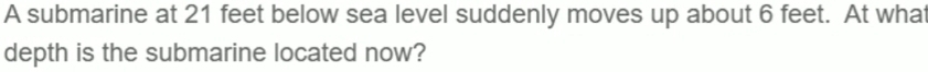 A submarine at 21 feet below sea level suddenly moves up about 6 feet. At what 
depth is the submarine located now?