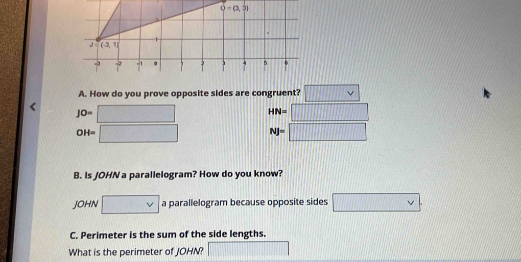 O=(3,3)
1
J=(-3,1)
3
-3 beginarrayr -2 |end(array)^(-1) 。 4 5 6

A. How do you prove opposite sides are congruent? v
JO=
HN=□
OH=
NJ=□
||
B. Is JOHN a parallelogram? How do you know? 
JOHN a parallelogram because opposite sides v. 
C. Perimeter is the sum of the side lengths. 
What is the perimeter of JOHN?