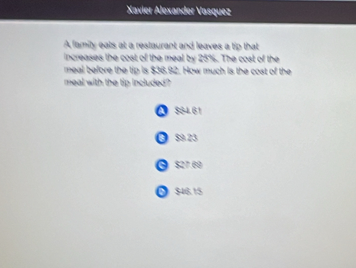 Xavier Alexander Vasquez
A family eats at a restaurant and leaves a tip that
increases the cost of the meal by 25%. The cost of the
meal before the tip is $36.92. How much is the cost of the
meal with the tip included?
A S64.61
6 S9 23
$27.69
D $46.15