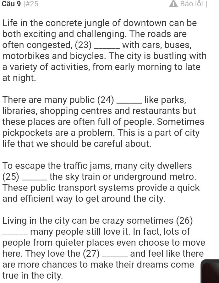 #25 Báo lỗi | 
Life in the concrete jungle of downtown can be 
both exciting and challenging. The roads are 
often congested, (23) _with cars, buses, 
motorbikes and bicycles. The city is bustling with 
a variety of activities, from early morning to late 
at night. 
There are many public (24) _like parks, 
libraries, shopping centres and restaurants but 
these places are often full of people. Sometimes 
pickpockets are a problem. This is a part of city 
life that we should be careful about. 
To escape the traffic jams, many city dwellers 
(25) _the sky train or underground metro. 
These public transport systems provide a quick 
and efficient way to get around the city. 
Living in the city can be crazy sometimes (26) 
_many people still love it. In fact, lots of 
people from quieter places even choose to move 
here. They love the (27) _and feel like there 
are more chances to make their dreams come 
true in the city.