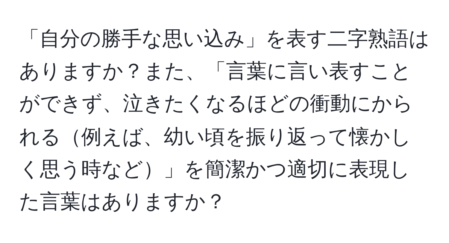 「自分の勝手な思い込み」を表す二字熟語はありますか？また、「言葉に言い表すことができず、泣きたくなるほどの衝動にかられる例えば、幼い頃を振り返って懐かしく思う時など」を簡潔かつ適切に表現した言葉はありますか？