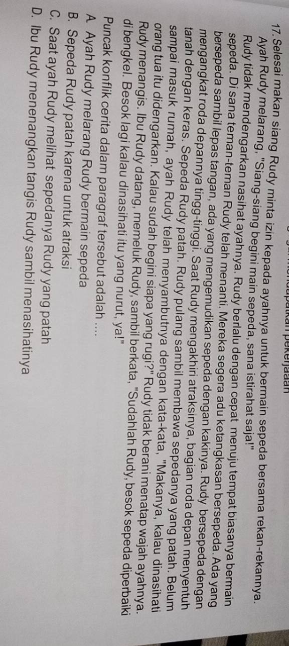 atkan pekerjadan
17. Selesai makan siang Rudy minta izin kepada ayahnya untuk bermain sepeda bersama rekan-rekannya.
Ayah Rudy melarang, "Siang-siang begini main sepeda, sana istirahat saja!"
Rudy tidak mendengarkan nasihat ayahnya. Rudy berlalu dengan cepat menuju tempat biasanya bermain
sepeda. Di sana teman-teman Rudy telah menanti. Mereka segera adu ketangkasan bersepeda. Ada yang
bersepeda sambil lepas tangan, ada yang mengemudikan sepeda dengan kakinya. Rudy bersepeda dengan
mengangkat roda depannya tingg-tinggi. Saat Rudy mengakhiri atraksinya, bagian roda depan menyentuh
tanah dengan keras. Sepeda Rudy patah. Rudy pulang sambil membawa sepedanya yang patah. Belum
sampai masuk rumah, ayah Rudy telah menyambutnya dengan kata-kata, "Makanya, kalau dinasihati
orang tua itu didengarkan. Kalau sudah begini siapa yang rugi?" Rudy tidak berani menatap wajah ayahnya.
Rudy menangis. Ibu Rudy datang, memeluk Rudy, sambil berkata, "Sudahlah Rudy, besok sepeda diperbaiki
di bengkel. Besok lagi kalau dinasihati itu yang nurut, ya!"
Puncak konflik cerita dalam paragraf tersebut adalah ....
A. Ayah Rudy melarang Rudy bermain sepeda
B. Sepeda Rudy patah karena untuk atraksi
C. Saat ayah Rudy melihat sepedanya Rudy yang patah
D. Ibu Rudy menenangkan tangis Rudy sambil menasihatinya