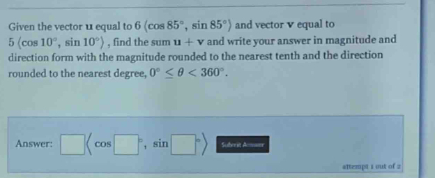 Given the vector u equal to 6(cos 85°, sin 85°) and vector v equal to
5langle cos 10°, sin 10°rangle , find the sum u+v and write your answer in magnitude and 
direction form with the magnitude rounded to the nearest tenth and the direction 
rounded to the nearest degree, 0°≤ θ <360°. 
Answer: □ , sin □°> Suberit Ammaer 
attempt 1 out of 2