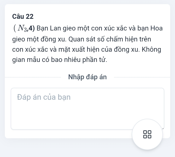 (N_3,4) Bạn Lan gieo một con xúc xắc và bạn Hoa 
gieo một đồng xu. Quan sát số chấm hiện trên 
con xúc xắc và mặt xuất hiện của đồng xu. Không 
gian mẫu có bao nhiêu phần tử. 
Nhập đáp án 
Đáp án của bạn