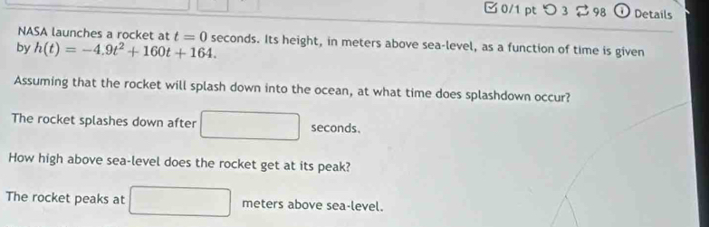 0/1 ptつ 3 98 ① Details 
NASA launches a rocket at t=0
by h(t)=-4.9t^2+160t+164. seconds. Its height, in meters above sea-level, as a function of time is given 
Assuming that the rocket will splash down into the ocean, at what time does splashdown occur? 
The rocket splashes down after □ seconds. 
How high above sea-level does the rocket get at its peak? 
The rocket peaks at □ meters above sea-level.