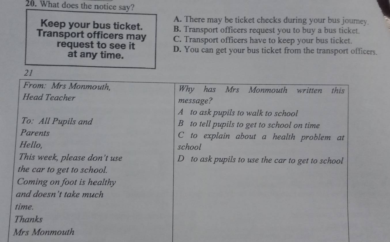 What does the notice say?
A. There may be ticket checks during your bus journey.
Keep your bus ticket.
B. Transport officers request you to buy a bus ticket.
Transport officers may C. Transport officers have to keep your bus ticket.
request to see it
D. You can get your bus ticket from the transport officers.
at any time.
21
From: Mrs Monmouth, Why has Mrs Monmouth written this
Head Teacher message?
A to ask pupils to walk to school
To: All Pupils and B to tell pupils to get to school on time
Parents C to explain about a health problem at
Hello, school
This week, please don’t use D to ask pupils to use the car to get to school
the car to get to school.
Coming on foot is healthy
and doesn’t take much
time.
Thanks
Mrs Monmouth