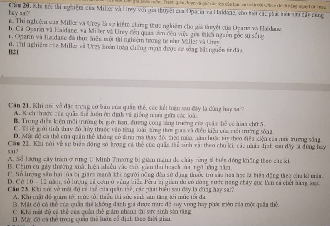 Il của việc làm giả phần mềm. Tránh gián đoan và giữ các tệp của ban an toàn với Office chính hãng ngay hôm nay.
Cầu 20. Khi nói thí nghiệm của Miller và Urey với giả thuyết của Oparin và Haldane, cho biết các phát biêu sau đây đúng
hay sai?
a. Thí nghiệm của Miller và Urey là sự kiểm chứng thực nghiệm cho giả thuyết của Oparin và Haldane.
b. Cả Oparin và Haldane, và Miller và Urey đều quan tâm đến việc giải thích nguồn gốc sự sống.
c. Oparin và Haldane đã thực hiện một thí nghiệm tương tự như Miller và Urey.
d. Thí nghiệm của Miller và Urey hoàn toàn chứng mịnh được sự sống bắt nguồn từ đâu.
B21
Câu 21. Khi nói về đặc trưng cơ bản của quần thể, các kết luận sau đây là đúng hay sai?
A. Kích thước của quân thể luôn ôn định và giống nhau giữa các loài.
B. Trong điều kiện môi trường bị giới hạn, đường cong tăng trưởng của quần thể có hình chữ S.
C. Tỉ lệ giới tính thay đổi tùy thuộc vào từng loài, từng thời gian và điều kiện của môi trường sống.
D. Mật độ cá thể của quần thể không cổ định mà thay đồi theo mùa, năm hoặc tùy theo điều kiện của môi trường sống.
Cầu 22. Khi nói về sự biển động số lượng cá thể của quân thể sinh vật theo chu kỉ, các nhận định sau đây là đúng hay
sai?
A. Số lượng cây tràm ở rừng U Minh Thượng bị giảm mạnh do cháy rừng là biển động không theo chu kì.
B. Chim cu gảy thường xuất hiện nhiều vào thời gian thu hoạch lúa, ngô hăng năm.
C. Số lượng sâu hại lúa bị giảm mạnh khi người nồng dân sử dụng thuốc trừ sâu hóa học là biến động theo chu kì mùa.
D. Cứ 10 - 12 năm, số lượng cá cơm ở vùng biển Pêru bị giám do có dòng nước nóng chảy qua làm cá chết hàng loạt.
Câu 23. Khi nói về mật độ cá thể của quân thể, các phát biểu sau đây là đúng hay sai?
A. Khi mật độ giảm tới mức tổi thiểu thì sức sinh sản tăng tới mức tổi đa.
B. Mật độ cá thể của quần thể không đánh giá được mức độ suy vong hay phát triển của một quần thể.
C. Khỉ mật độ cá thể của quần thể giảm nhanh thì sức sinh sản tăng.
D. Mật độ cá thể trong quần thể luôn cổ định theo thời gian.