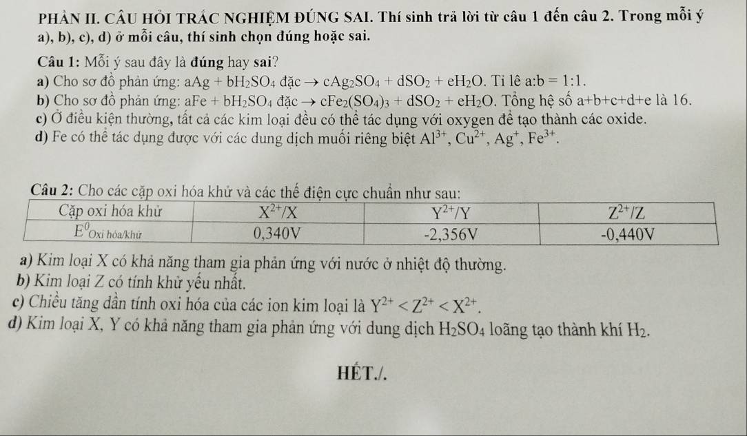 PHẢN II. CÂU HÕI TRÁC NGHIỆM ĐÚNG SAI. Thí sinh trã lời từ câu 1 đến câu 2. Trong mỗi ý
a), b), c), d) ở mỗi câu, thí sinh chọn đúng hoặc sai.
Câu 1: Mỗi ý sau đây là đúng hay sai?
a) Cho sơ đồ phản ứng: aAg+bH_2SO_4dacto cAg_2SO_4+dSO_2+eH_2O. Tỉ lê a:b=1:1.
b) Cho sơ đồ phản ứng: aFe+bH_2SO_4dacto cFe_2(SO_4)_3+dSO_2+eH_2O.  Tổng hệ số a+b+c+d+e là 16.
c) Ở điều kiện thường, tất cả các kim loại đều có thể tác dụng với oxygen để tạo thành các oxide.
d) Fe có thể tác dụng được với các dung dịch muối riêng biệt Al^(3+),Cu^(2+),Ag^+,Fe^(3+).
Câu 2: Cho các cặp oxi hóa khử và các thế điện cực chuẩn như sau:
a) Kim loại X có khả năng tham gia phản ứng với nước ở nhiệt độ thường.
b) Kim loại Z có tính khử yếu nhất.
c) Chiều tăng dần tính oxi hóa của các ion kim loại là Y^(2+)
d) Kim loại X, Y có khả năng tham gia phản ứng với dung dịch H_2SO_4 loãng tạo thành khí H_2.
HÉT./.