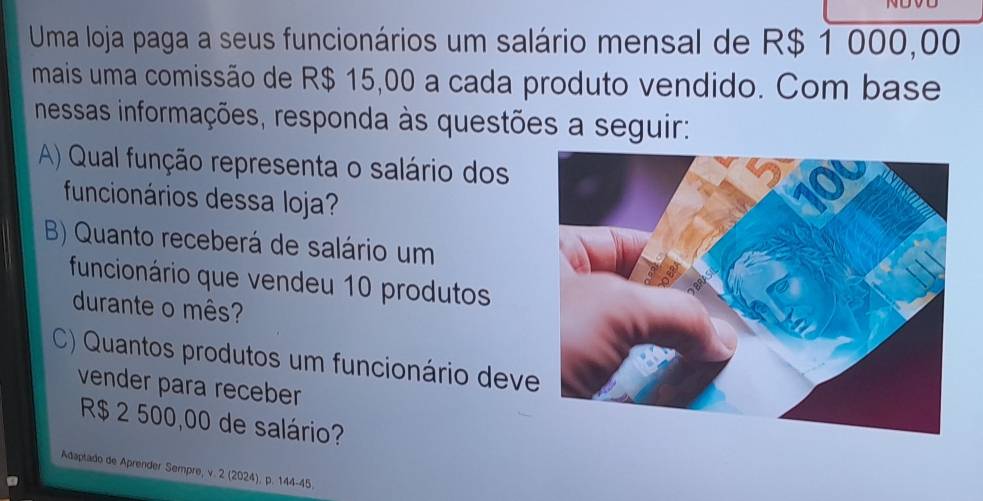 Uma loja paga a seus funcionários um salário mensal de R$ 1 000,00
mais uma comissão de R$ 15,00 a cada produto vendido. Com base 
nessas informações, responda às questões a seguir: 
A) Qual função representa o salário dos 
funcionários dessa loja? 
B) Quanto receberá de salário um 
funcionário que vendeu 10 produtos 
durante o mês? 
C) Quantos produtos um funcionário deve 
vender para receber
R$ 2 500,00 de salário? 
Adaptado de Aprender Sempre, v. 2 (2024), p. 144-45.