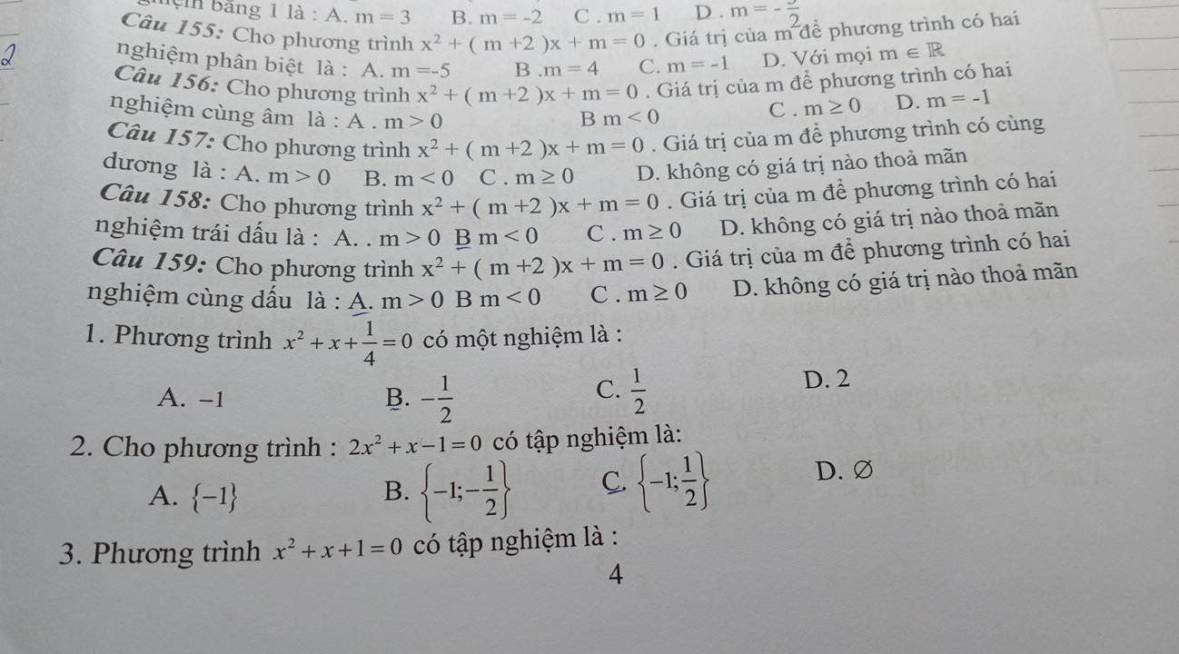 lệ n bằng 1 là : A. m=3 B. m=-2 C . m=1 D . m=- 3/2 
Câu 155: Cho phương trình x^2+(m+2)x+m=0. Giá trị của m để phương trình có hai
nghiệm phân biệt là : A. m=-5 B m=4 C. m=-1 D. Với mọi m∈ R
Câu 156: Cho phương trình x^2+(m+2)x+m=0. Giá trị của m để phương trình có hai
nghiệm cùng âm là : A . m>0 B m<0</tex>
C . m≥ 0 D. m=-1
Câu 157: Cho phương trình x^2+(m+2)x+m=0. Giá trị của m để phương trình có cùng
dương là : A. m>0 B. m<0</tex> C. m≥ 0 D. không có giá trị nào thoả mãn
Câu 158: Cho phương trình x^2+(m+2)x+m=0. Giá trị của m để phương trình có hai
nghiệm trái dấu là : A. . m>0Bm<0</tex> C . m≥ 0 D. không có giá trị nào thoả mãn
Câu 159: Cho phương trình x^2+(m+2)x+m=0. Giá trị của m để phương trình có hai
nghiệm cùng dấu là : A. m>0Bm<0</tex> C . m≥ 0 D. không có giá trị nào thoả mãn
1. Phương trình x^2+x+ 1/4 =0 có một nghiệm là :
C.
A. -1 - 1/2   1/2  D. 2
B.
2. Cho phương trình : 2x^2+x-1=0 có tập nghiệm là:
A.  -1
B.  -1;- 1/2  C.  -1; 1/2 
D.∅
3. Phương trình x^2+x+1=0 có tập nghiệm là :
4