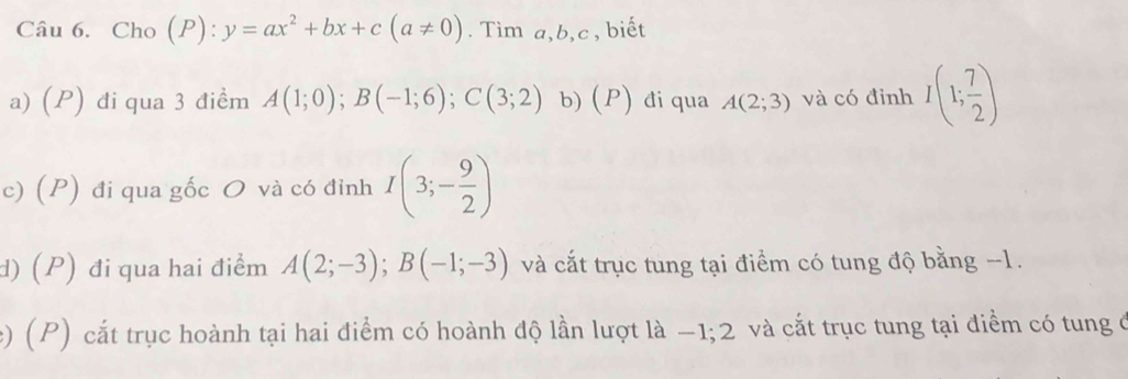 Cho (P): y=ax^2+bx+c(a!= 0). Tìm a, b, c , biết 
a) (P) đi qua 3 điềm A(1;0); B(-1;6); C(3;2) b) (P) đi qua A(2;3) và có đỉnh I(1; 7/2 )
c) (P) đi qua gốc O và có đỉnh I(3;- 9/2 )
d) (P) đi qua hai điểm A(2;-3); B(-1;-3) và cắt trục tung tại điểm có tung độ bằng -1. 
e) (P) cắt trục hoành tại hai điểm có hoành độ lần lượt là −1; 2 và cắt trục tung tại điểm có tung ở