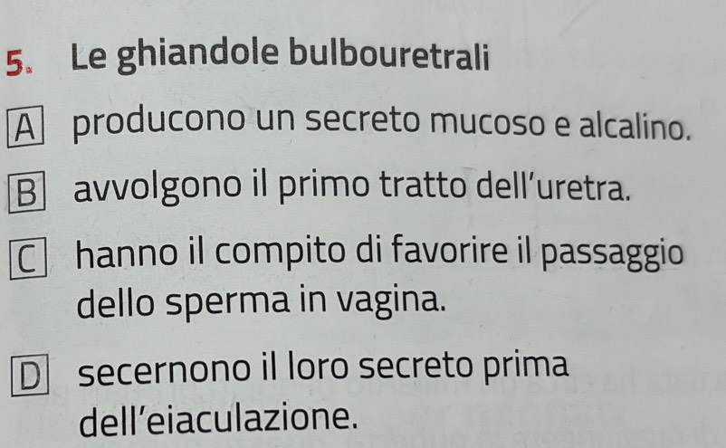 Le ghiandole bulbouretrali
A producono un secreto mucoso e alcalino.
B]avvolgono il primo tratto dell’uretra.
C hanno il compito di favorire il passaggio
dello sperma in vagina.
D secernono il loro secreto prima
dell'eiaculazione.