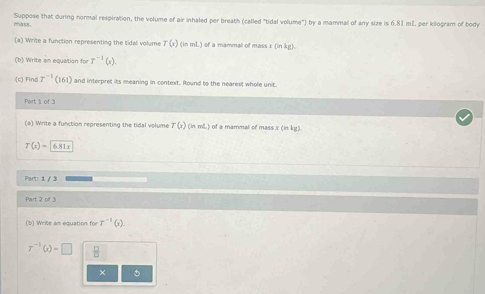 Suppose that during normal respiration, the volume of air inhaled per breath (called "tidal volume") by a mammal of any size is 6.81 mL per kilogram of body 
mass. 
(a) Write a function representing the tidal volume T(x) (in mL) of a mammal of mass x (in kg). 
(b) Write an equation for T^(-1)(x). 
(c) Find T^(-1)(161) and interpret its meaning in context. Round to the nearest whole unit. 
Part 1 of 3 
(a) Write a function representing the tidal volume T(x) (in mL) of a mammal of mass. x(i 1 kg 1.
T(x)=6.81x
Part: 1 / 3 
Part 2 of 3 
(b) Write an equation for T^(-1)(x).
T^(-1)(x)=□  □ /□  