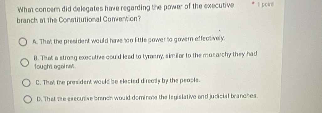 What concern did delegates have regarding the power of the executive 1 point
branch at the Constitutional Convention?
A. That the president would have too little power to govern effectively.
B. That a strong executive could lead to tyranny, similar to the monarchy they had
fought against.
C. That the president would be elected directly by the people.
D. That the executive branch would dominate the legislative and judicial branches.