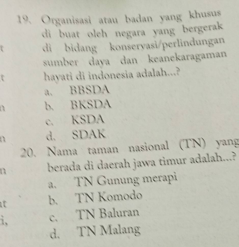 Organisasi atau badan yang khusus
di buat oleh negara yang bergerak 
di bidang konservasi/perlindungan
sumber daya dan keanekaragaman
hayati di indonesia adalah...?
a. BBSDA
b. BKSDA
c. KSDA
d. SDAK
20. Nama taman nasional (TN) yang
n berada di daerah jawa timur adalah...?
a. TN Gunung merapi
b. TN Komodo
1.
c. TN Baluran
d. TN Malang