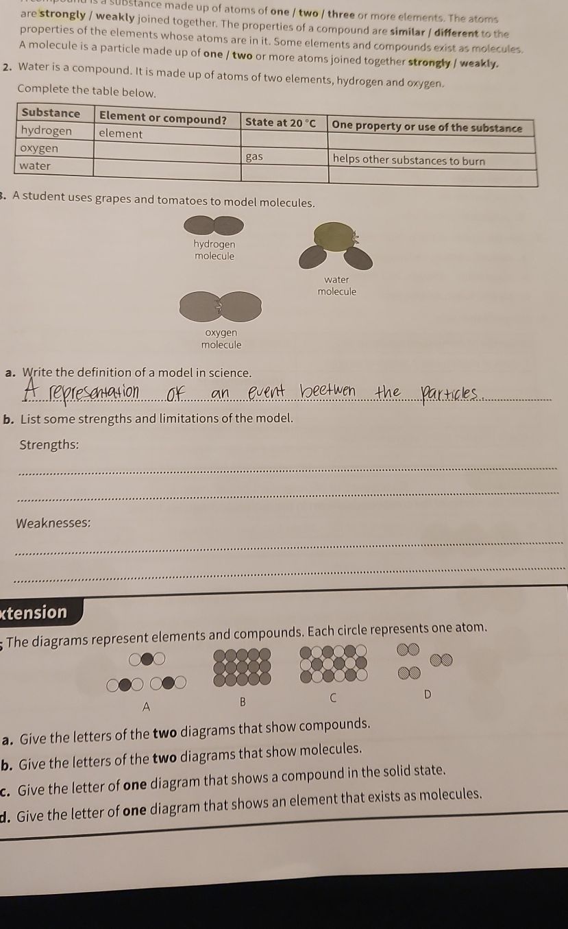 a substance made up of atoms of one / two / three or more elements. The atoms
are strongly / weakly joined together. The properties of a compound are similar / different to the
properties of the elements whose atoms are in it. Some elements and compounds exist as molecules.
A molecule is a particle made up of one / two or more atoms joined together strongly / weakly.
2. Water is a compound. It is made up of atoms of two elements, hydrogen and oxygen.
Complete the table below.
. A student uses grapes and tomatoes to model molecules.
hydrogen
molecule
water
molecule
oxygen
molecule
a. Write the definition of a model in science.
_
b. List some strengths and limitations of the model.
Strengths:
_
_
Weaknesses:
_
_
xtension
The diagrams represent elements and compounds. Each circle represents one atom.
D
A
B
C
a. Give the letters of the two diagrams that show compounds.
b. Give the letters of the two diagrams that show molecules.
c. Give the letter of one diagram that shows a compound in the solid state.
d. Give the letter of one diagram that shows an element that exists as molecules.