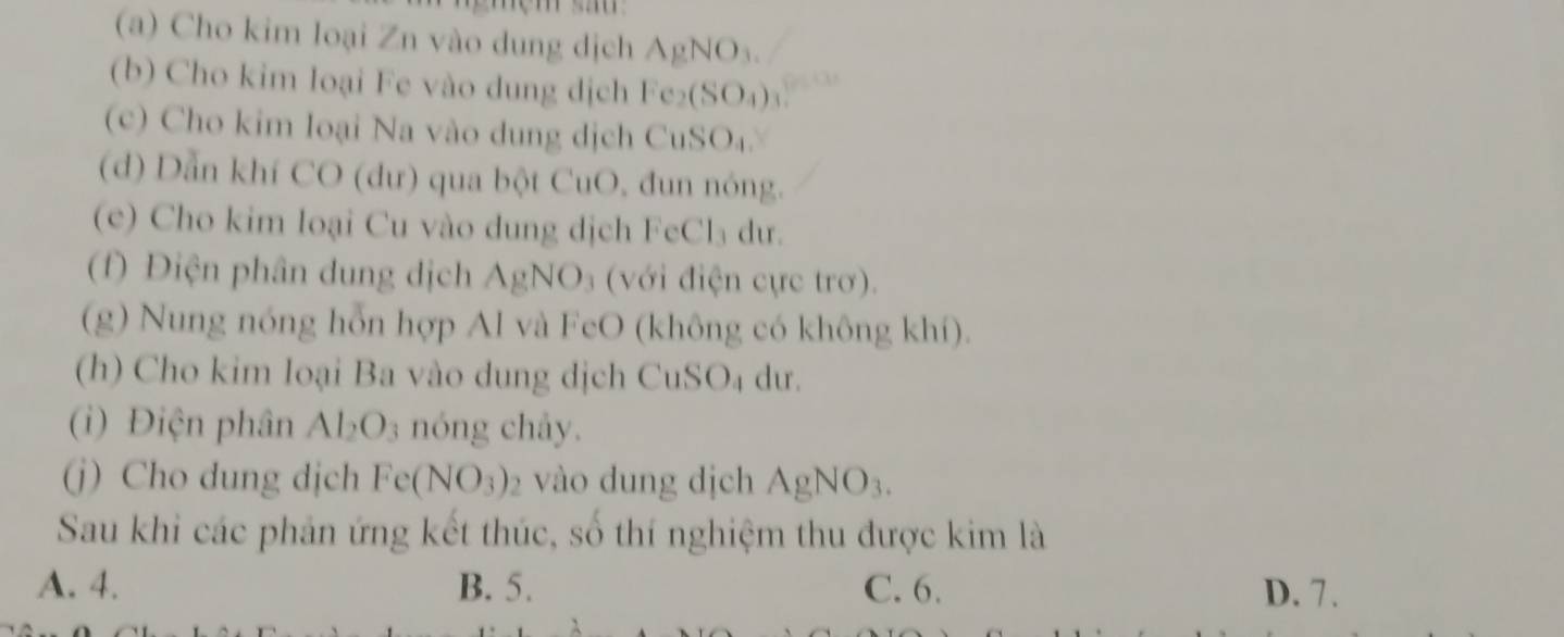 Cho kim loại Zn vào dung dịch AgNO_3. 
(b) Cho kim loại Fe vào dung dịch Fe_2(SO_4)
(c) Cho kim loại Na vào dung dịch CuSO_4. 
(d) Dẫn khí CO (dư) qua bột CuO, đun nóng.
(e) Cho kim loại Cu vào dung dịch FeCl₃ dư.
(f) Điện phân dung dịch A gNO vớdi ực trơ .
(g) Nung nóng hỗn hợp Al và FeO (không có không khí).
(h) Cho kim loại Ba vào dung dịch CuSO₄ dư.
(i) Điện phân Al_2O_3 nóng chây.
(j) Cho dung djch Fe(NO_3) 2 vào dung dịch AgNO_3. 
Sau khi các phản ứng kết thúc, số thí nghiệm thu được kim là
A. 4. B. 5. C. 6. D. 7.