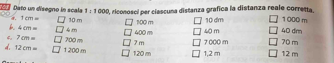 riconosci per ciascuna distanza grafica la distanza reale corretta. 
103 Dato un disegno in scala 1:1000 1000 m
a. 1cm= 10 m 100 m 10 dm
b. 4cm= 4 m 400 m 40 m 40 dm
C. 7cm= 700 m 7 m 7 000 m 70 m
d. 12cm= 1 200 m 120 m 1,2 m 12 m