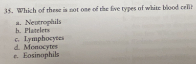 Which of these is not one of the five types of white blood cell?
a. Neutrophils
b. Platelets
c. Lymphocytes
d. Monocytes
e. Eosinophils