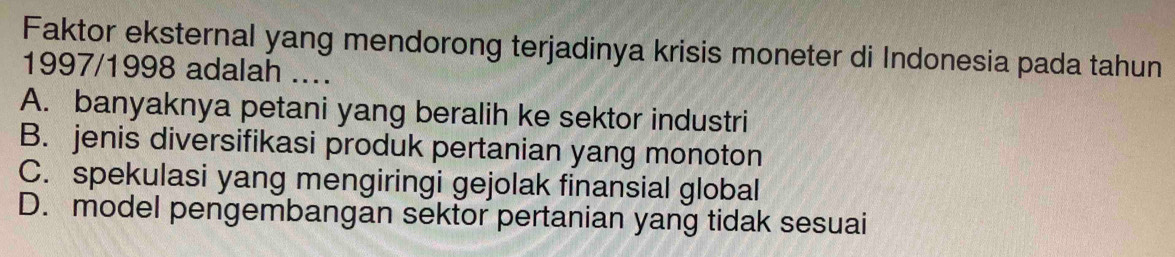 Faktor eksternal yang mendorong terjadinya krisis moneter di Indonesia pada tahun
1997/1998 adalah ....
A. banyaknya petani yang beralih ke sektor industri
B. jenis diversifikasi produk pertanian yang monoton
C. spekulasi yang mengiringi gejolak finansial global
D. model pengembangan sektor pertanian yang tidak sesuai