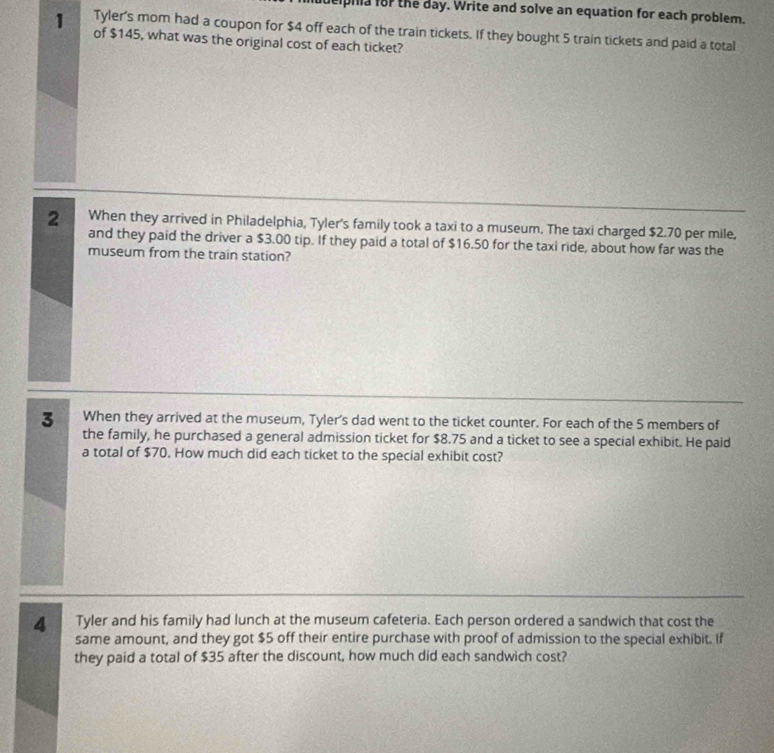 pila for the day. Write and solve an equation for each problem. 
1 Tyler's mom had a coupon for $4 off each of the train tickets. If they bought 5 train tickets and paid a total 
of $145, what was the original cost of each ticket? 
2 When they arrived in Philadelphia, Tyler's family took a taxi to a museum. The taxi charged $2.70 per mile, 
and they paid the driver a $3.00 tip. If they paid a total of $16.50 for the taxi ride, about how far was the 
museum from the train station? 
3 When they arrived at the museum, Tyler's dad went to the ticket counter. For each of the 5 members of 
the family, he purchased a general admission ticket for $8.75 and a ticket to see a special exhibit. He paid 
a total of $70. How much did each ticket to the special exhibit cost? 
4 Tyler and his family had lunch at the museum cafeteria. Each person ordered a sandwich that cost the 
same amount, and they got $5 off their entire purchase with proof of admission to the special exhibit. If 
they paid a total of $35 after the discount, how much did each sandwich cost?