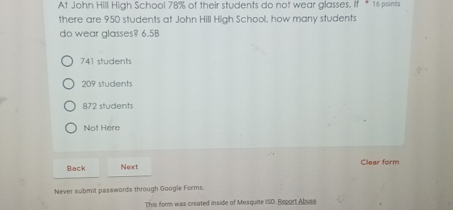 At John Hill High School 78% of their students do not wear glasses. If * 16 points
there are 950 students at John Hill High School, how many students
do wear glasses? 6.5B
741 students
209 students
872 students
Not Here
Back Next Clear form
Never submit passwords through Google Forms.
This form was created inside of Mesquite ISD. Report Abuse