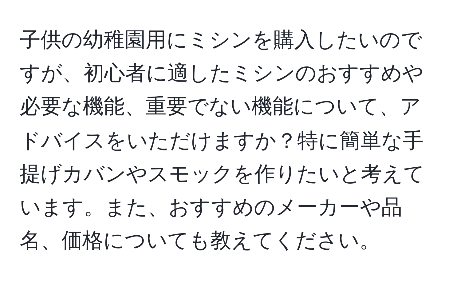 子供の幼稚園用にミシンを購入したいのですが、初心者に適したミシンのおすすめや必要な機能、重要でない機能について、アドバイスをいただけますか？特に簡単な手提げカバンやスモックを作りたいと考えています。また、おすすめのメーカーや品名、価格についても教えてください。