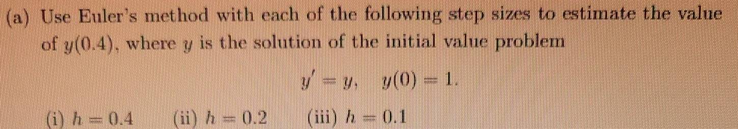 Use Euler's method with each of the following step sizes to estimate the value
of y(0.4) , where y is the solution of the initial value problem
y'=y, y(0)=1.
(i) h=0.4 (ii) h=0.2 (iii) h=0.1