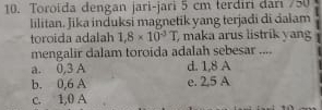 Toroïda dengan jari-jari 5 cm terdiri dari / 50
lilitan. Jika induksi magnetik yang terjadi di dalam
toroida adalah 1,8* 10^(-3)T , maka arus listrik yang
mengalir dalam toroida adalah sebesar ....
a. 0,3 A d. 1,8 A
b. 0,6 A e. 2,5 A
c. 1,0 A