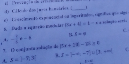 e) Prevenção do crescimento mum
d) Cálculo dos juros bancários. (_
e) Crescimento exponencial ou logarítmico, significa que algoe
6. Dada a equação modular |3x+4|=1-x a solução será:
C.
A. - 2/5  e-6
B. S=varnothing
7. O conjunto solução de |5x+10|-25≥ 0
A. S=]-7;3[ B. S=]-∈fty ;-7]∪ [3;+∈fty [ C
5!+6!